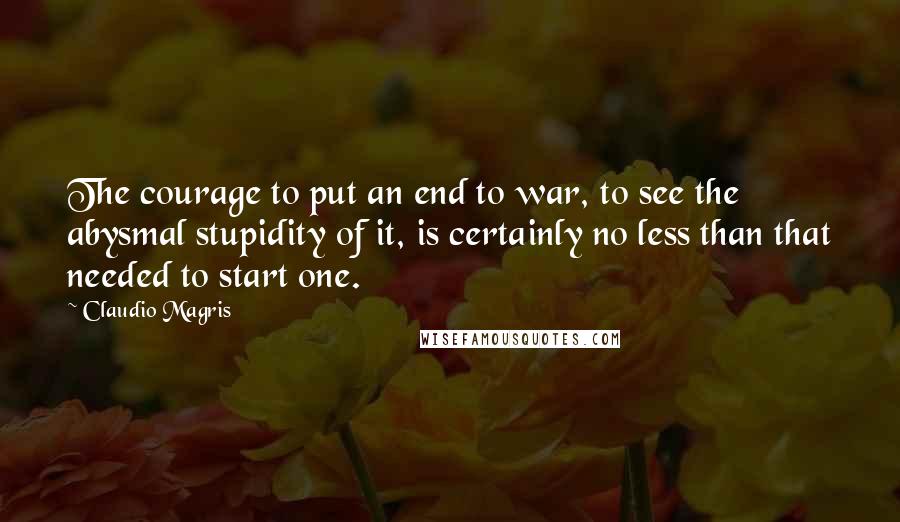 Claudio Magris Quotes: The courage to put an end to war, to see the abysmal stupidity of it, is certainly no less than that needed to start one.