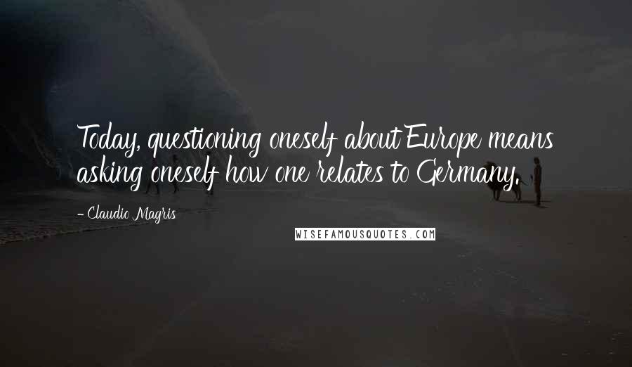 Claudio Magris Quotes: Today, questioning oneself about Europe means asking oneself how one relates to Germany.