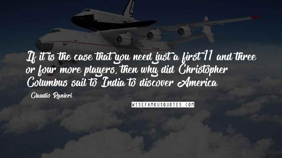 Claudio Ranieri Quotes: If it is the case that you need just a first 11 and three or four more players, then why did Christopher Columbus sail to India to discover America?