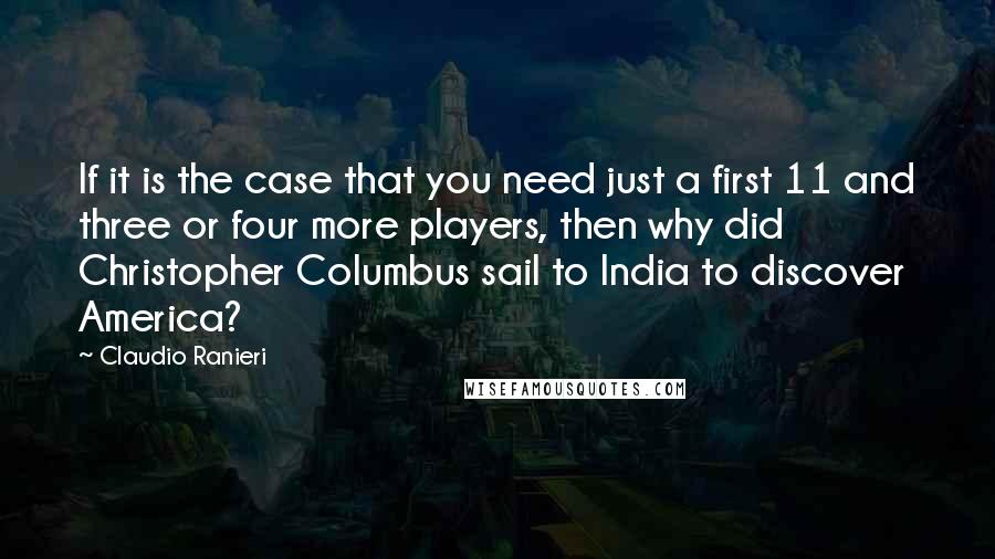 Claudio Ranieri Quotes: If it is the case that you need just a first 11 and three or four more players, then why did Christopher Columbus sail to India to discover America?