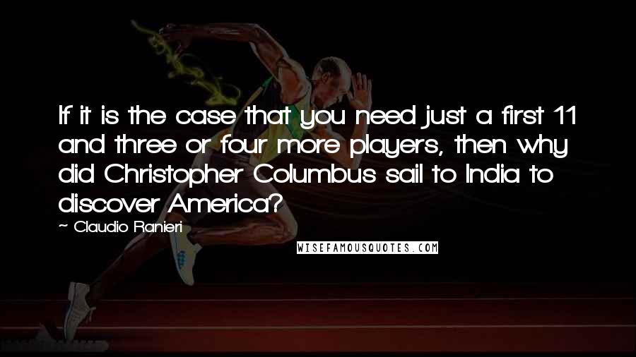 Claudio Ranieri Quotes: If it is the case that you need just a first 11 and three or four more players, then why did Christopher Columbus sail to India to discover America?