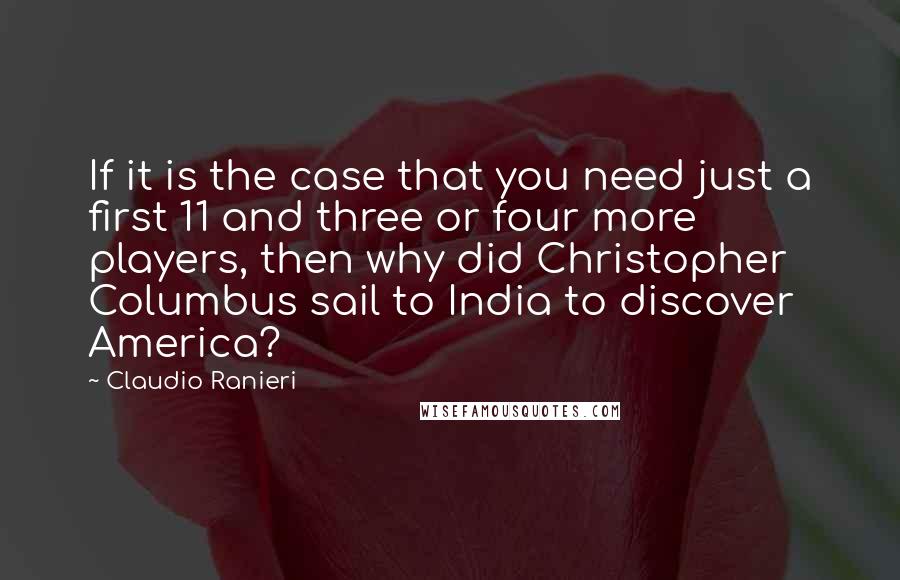 Claudio Ranieri Quotes: If it is the case that you need just a first 11 and three or four more players, then why did Christopher Columbus sail to India to discover America?