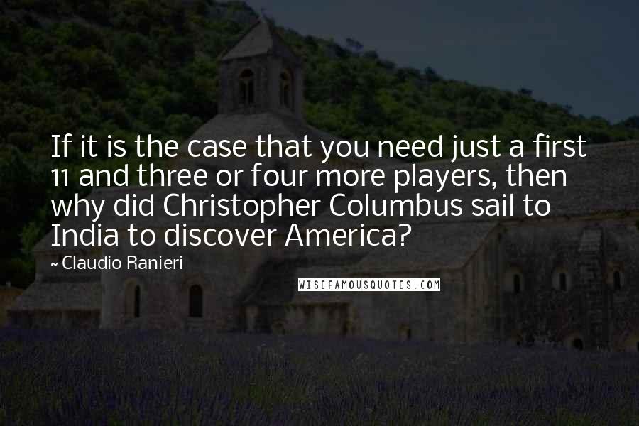 Claudio Ranieri Quotes: If it is the case that you need just a first 11 and three or four more players, then why did Christopher Columbus sail to India to discover America?