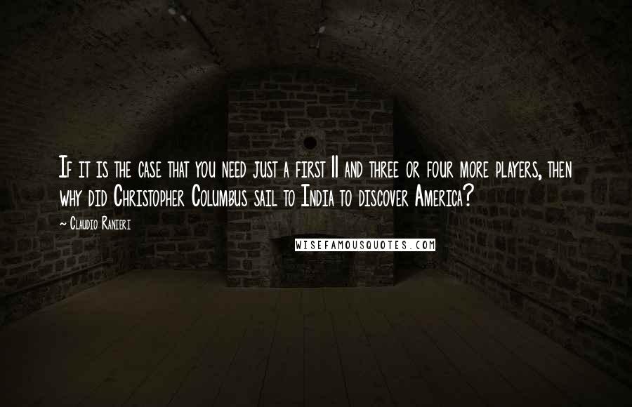 Claudio Ranieri Quotes: If it is the case that you need just a first 11 and three or four more players, then why did Christopher Columbus sail to India to discover America?