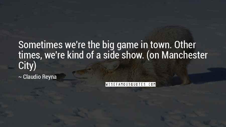 Claudio Reyna Quotes: Sometimes we're the big game in town. Other times, we're kind of a side show. (on Manchester City)