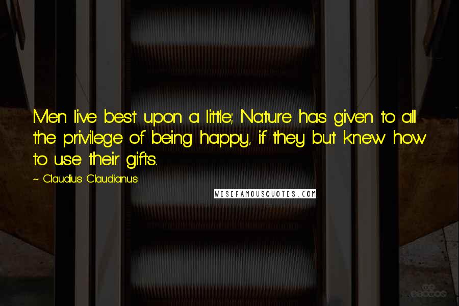 Claudius Claudianus Quotes: Men live best upon a little; Nature has given to all the privilege of being happy, if they but knew how to use their gifts.