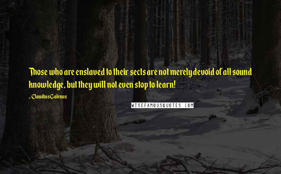 Claudius Galenus Quotes: Those who are enslaved to their sects are not merely devoid of all sound knowledge, but they will not even stop to learn!