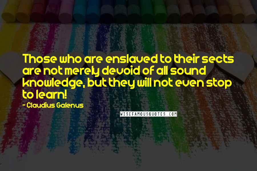 Claudius Galenus Quotes: Those who are enslaved to their sects are not merely devoid of all sound knowledge, but they will not even stop to learn!