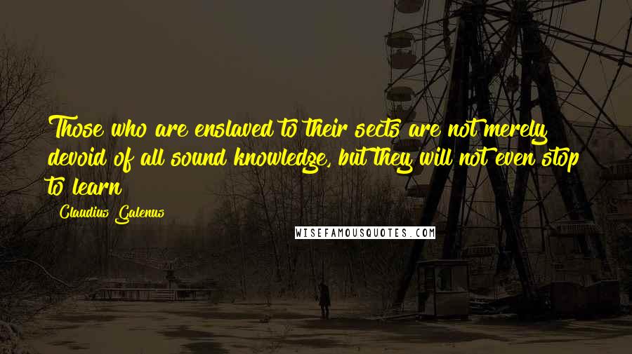 Claudius Galenus Quotes: Those who are enslaved to their sects are not merely devoid of all sound knowledge, but they will not even stop to learn!