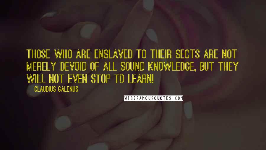 Claudius Galenus Quotes: Those who are enslaved to their sects are not merely devoid of all sound knowledge, but they will not even stop to learn!