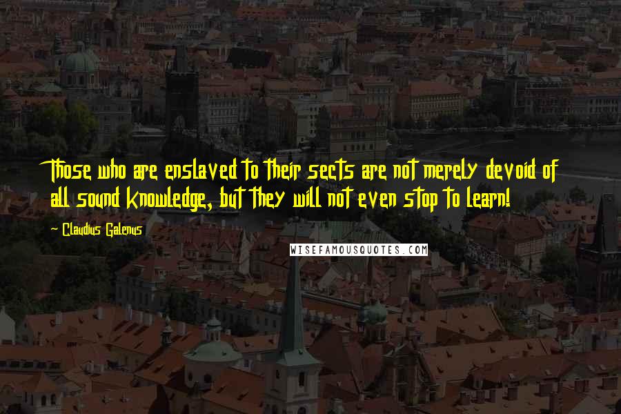 Claudius Galenus Quotes: Those who are enslaved to their sects are not merely devoid of all sound knowledge, but they will not even stop to learn!