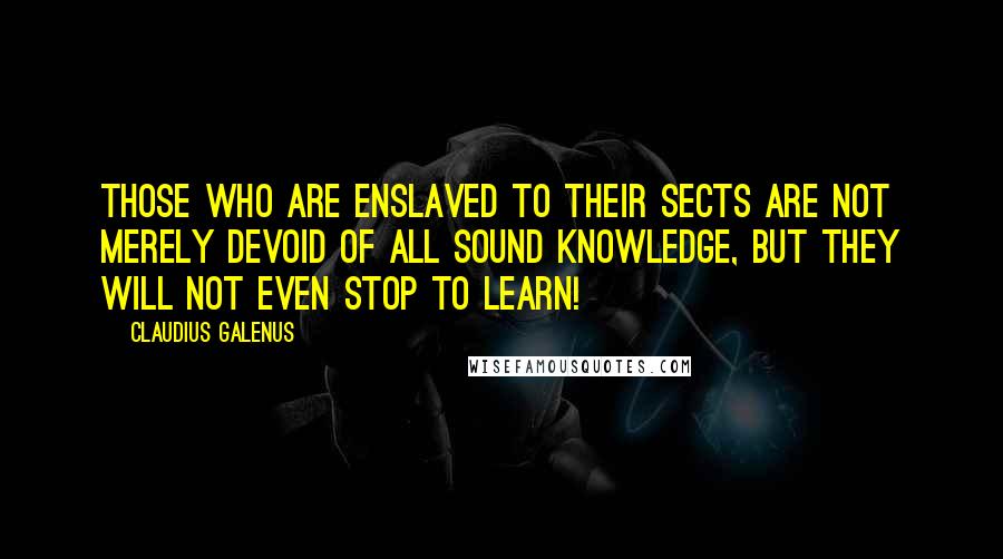 Claudius Galenus Quotes: Those who are enslaved to their sects are not merely devoid of all sound knowledge, but they will not even stop to learn!