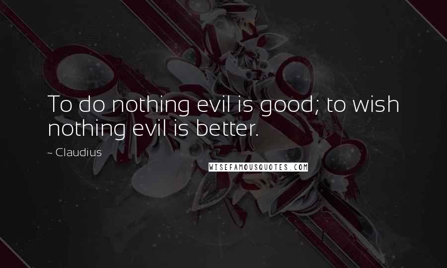 Claudius Quotes: To do nothing evil is good; to wish nothing evil is better.