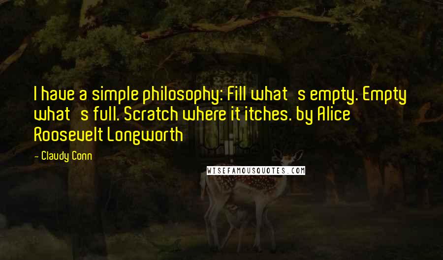 Claudy Conn Quotes: I have a simple philosophy: Fill what's empty. Empty what's full. Scratch where it itches. by Alice Roosevelt Longworth