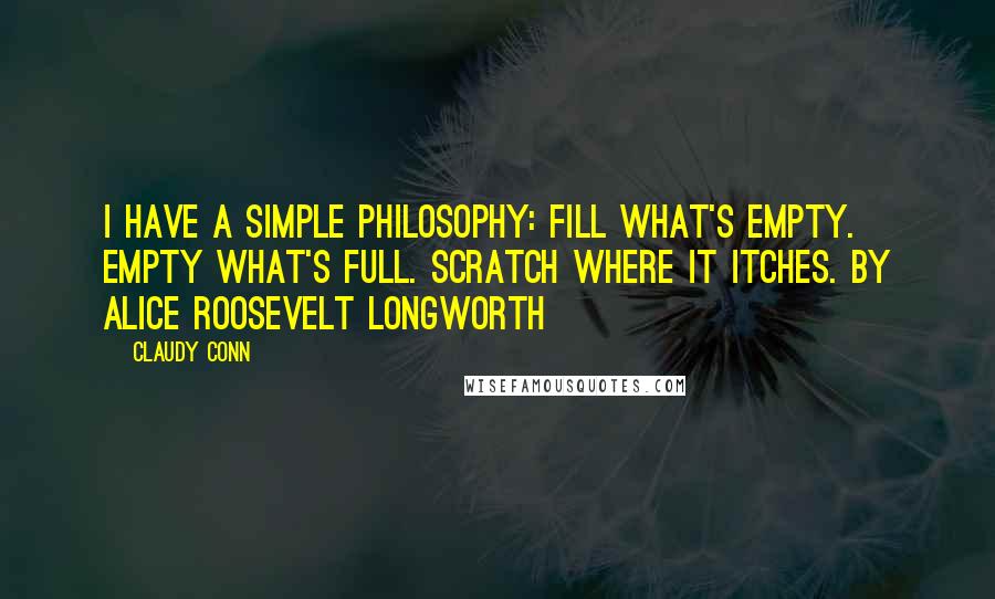 Claudy Conn Quotes: I have a simple philosophy: Fill what's empty. Empty what's full. Scratch where it itches. by Alice Roosevelt Longworth