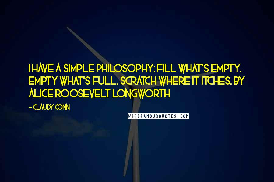 Claudy Conn Quotes: I have a simple philosophy: Fill what's empty. Empty what's full. Scratch where it itches. by Alice Roosevelt Longworth