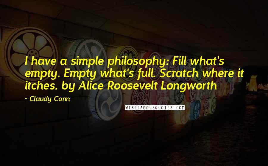 Claudy Conn Quotes: I have a simple philosophy: Fill what's empty. Empty what's full. Scratch where it itches. by Alice Roosevelt Longworth
