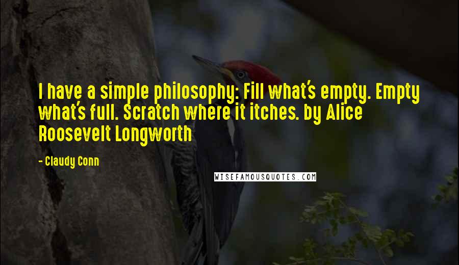 Claudy Conn Quotes: I have a simple philosophy: Fill what's empty. Empty what's full. Scratch where it itches. by Alice Roosevelt Longworth