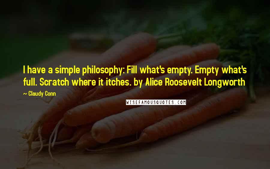 Claudy Conn Quotes: I have a simple philosophy: Fill what's empty. Empty what's full. Scratch where it itches. by Alice Roosevelt Longworth