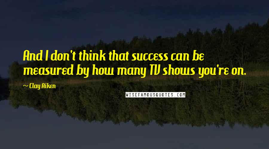 Clay Aiken Quotes: And I don't think that success can be measured by how many TV shows you're on.