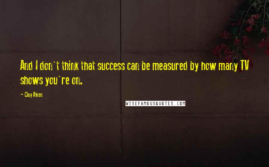 Clay Aiken Quotes: And I don't think that success can be measured by how many TV shows you're on.