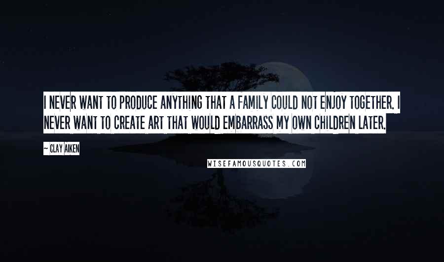 Clay Aiken Quotes: I never want to produce anything that a family could not enjoy together. I never want to create art that would embarrass my own children later.