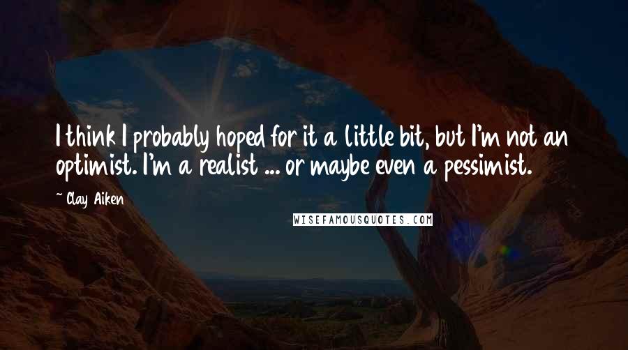 Clay Aiken Quotes: I think I probably hoped for it a little bit, but I'm not an optimist. I'm a realist ... or maybe even a pessimist.