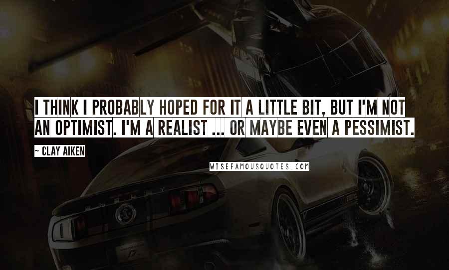 Clay Aiken Quotes: I think I probably hoped for it a little bit, but I'm not an optimist. I'm a realist ... or maybe even a pessimist.