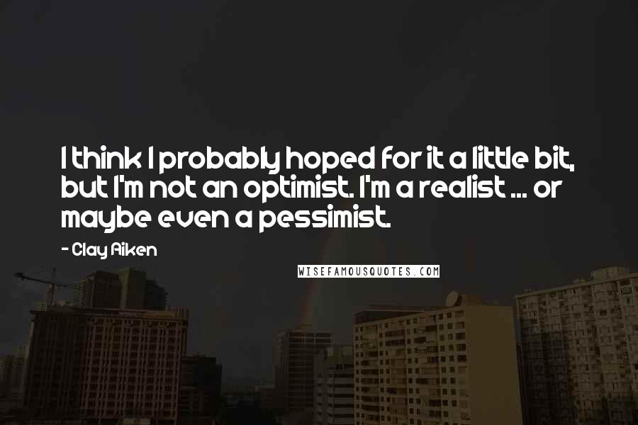 Clay Aiken Quotes: I think I probably hoped for it a little bit, but I'm not an optimist. I'm a realist ... or maybe even a pessimist.