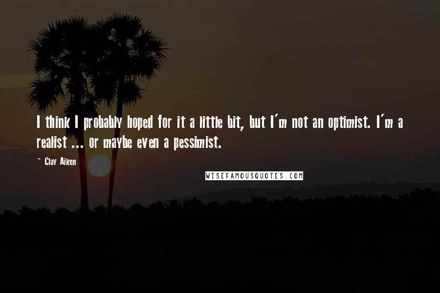 Clay Aiken Quotes: I think I probably hoped for it a little bit, but I'm not an optimist. I'm a realist ... or maybe even a pessimist.