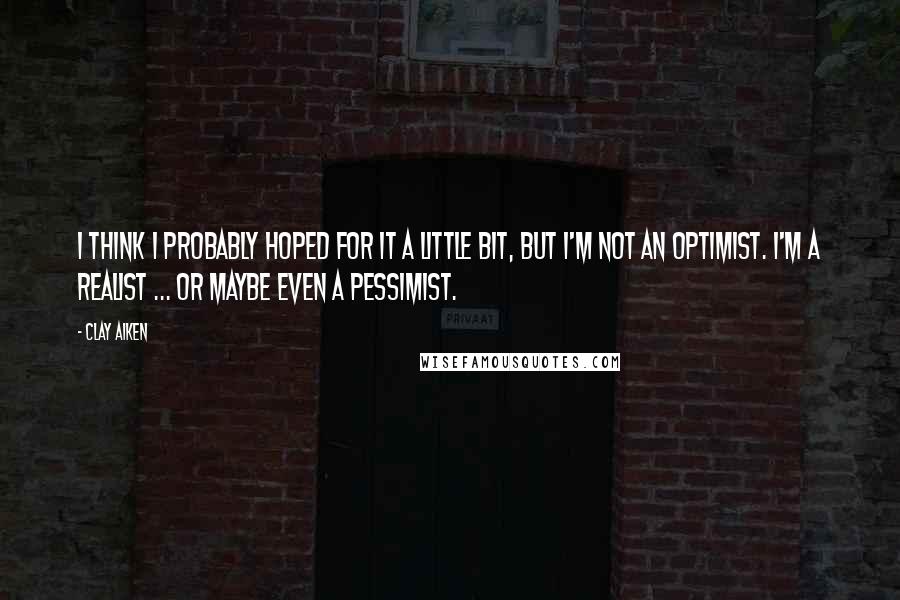 Clay Aiken Quotes: I think I probably hoped for it a little bit, but I'm not an optimist. I'm a realist ... or maybe even a pessimist.