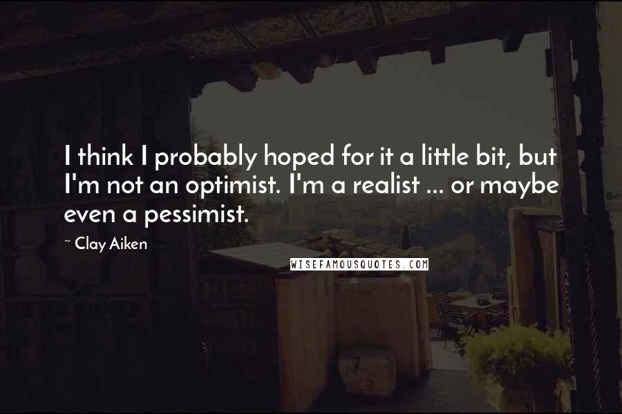 Clay Aiken Quotes: I think I probably hoped for it a little bit, but I'm not an optimist. I'm a realist ... or maybe even a pessimist.