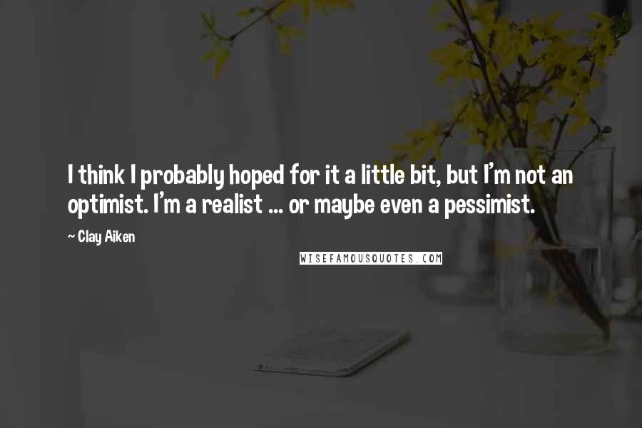 Clay Aiken Quotes: I think I probably hoped for it a little bit, but I'm not an optimist. I'm a realist ... or maybe even a pessimist.