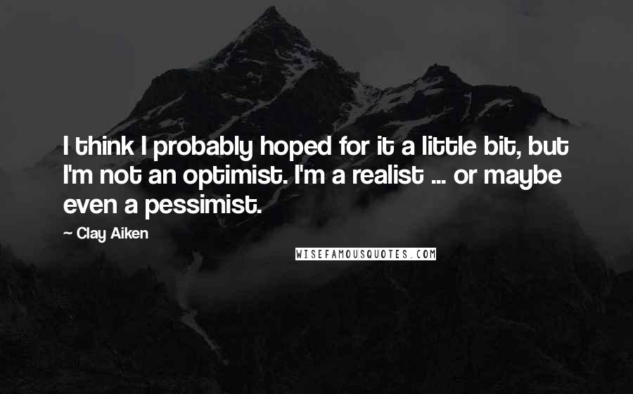 Clay Aiken Quotes: I think I probably hoped for it a little bit, but I'm not an optimist. I'm a realist ... or maybe even a pessimist.