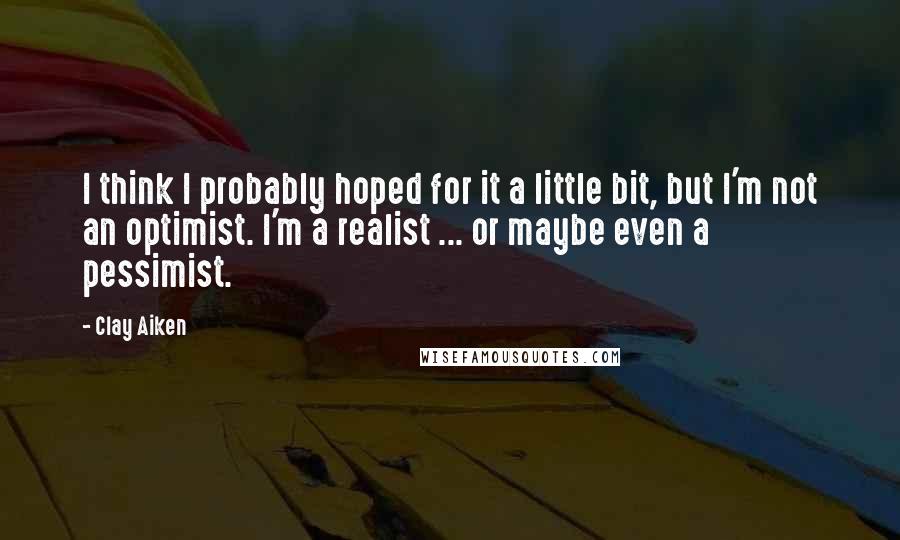 Clay Aiken Quotes: I think I probably hoped for it a little bit, but I'm not an optimist. I'm a realist ... or maybe even a pessimist.