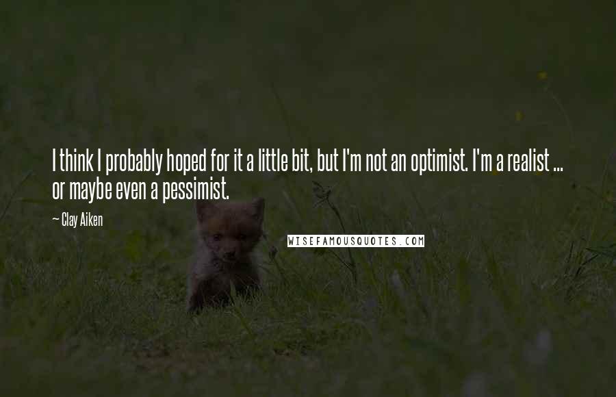 Clay Aiken Quotes: I think I probably hoped for it a little bit, but I'm not an optimist. I'm a realist ... or maybe even a pessimist.