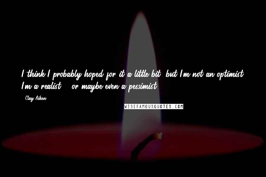 Clay Aiken Quotes: I think I probably hoped for it a little bit, but I'm not an optimist. I'm a realist ... or maybe even a pessimist.