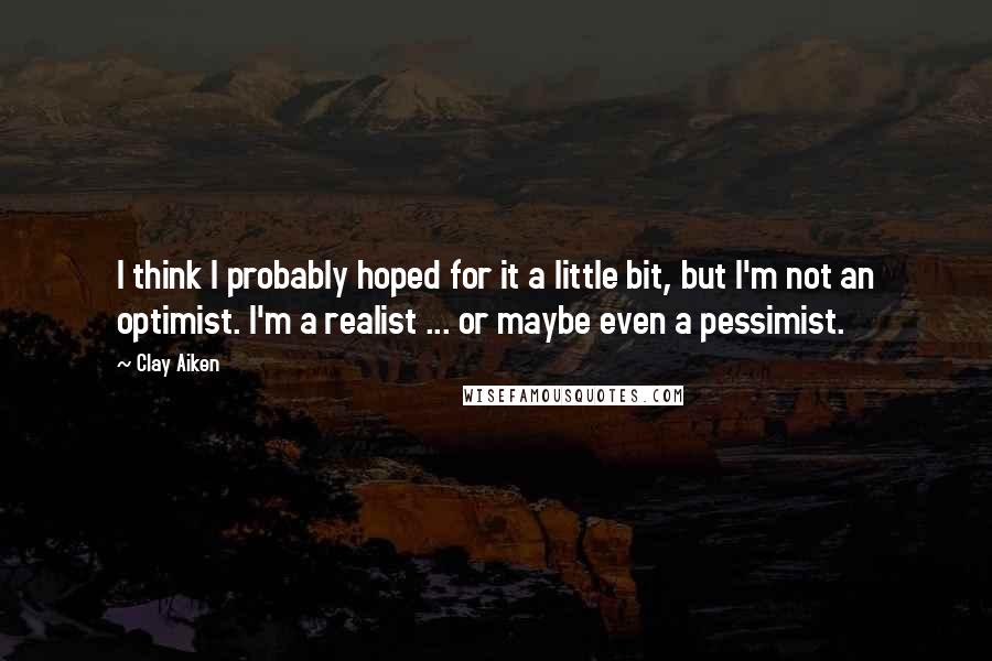 Clay Aiken Quotes: I think I probably hoped for it a little bit, but I'm not an optimist. I'm a realist ... or maybe even a pessimist.