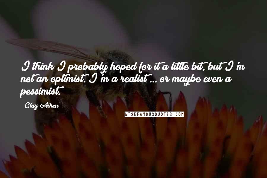 Clay Aiken Quotes: I think I probably hoped for it a little bit, but I'm not an optimist. I'm a realist ... or maybe even a pessimist.