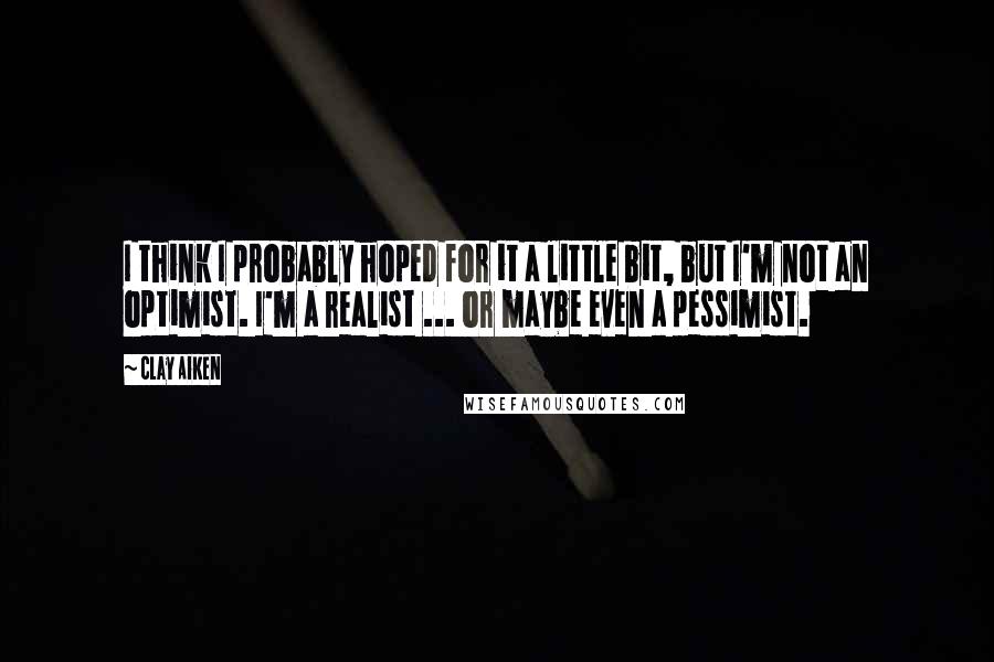 Clay Aiken Quotes: I think I probably hoped for it a little bit, but I'm not an optimist. I'm a realist ... or maybe even a pessimist.