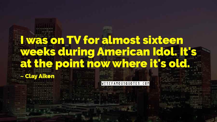 Clay Aiken Quotes: I was on TV for almost sixteen weeks during American Idol. It's at the point now where it's old.