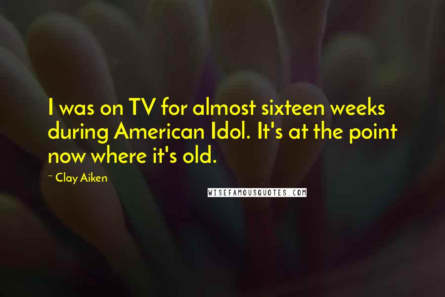 Clay Aiken Quotes: I was on TV for almost sixteen weeks during American Idol. It's at the point now where it's old.