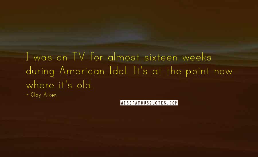 Clay Aiken Quotes: I was on TV for almost sixteen weeks during American Idol. It's at the point now where it's old.
