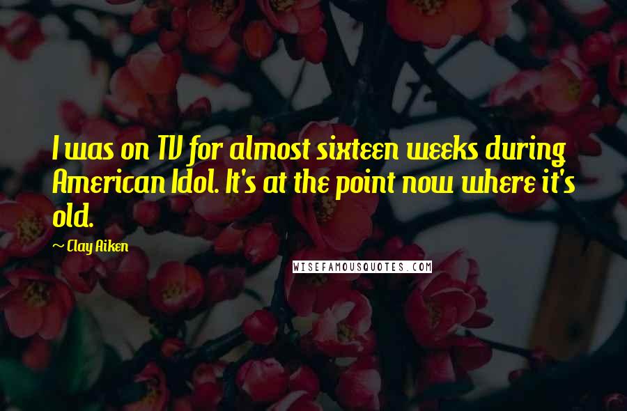Clay Aiken Quotes: I was on TV for almost sixteen weeks during American Idol. It's at the point now where it's old.