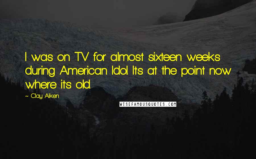 Clay Aiken Quotes: I was on TV for almost sixteen weeks during American Idol. It's at the point now where it's old.