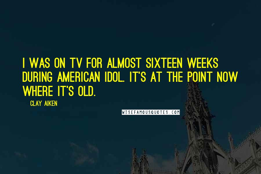 Clay Aiken Quotes: I was on TV for almost sixteen weeks during American Idol. It's at the point now where it's old.