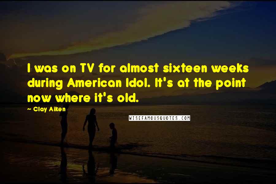 Clay Aiken Quotes: I was on TV for almost sixteen weeks during American Idol. It's at the point now where it's old.