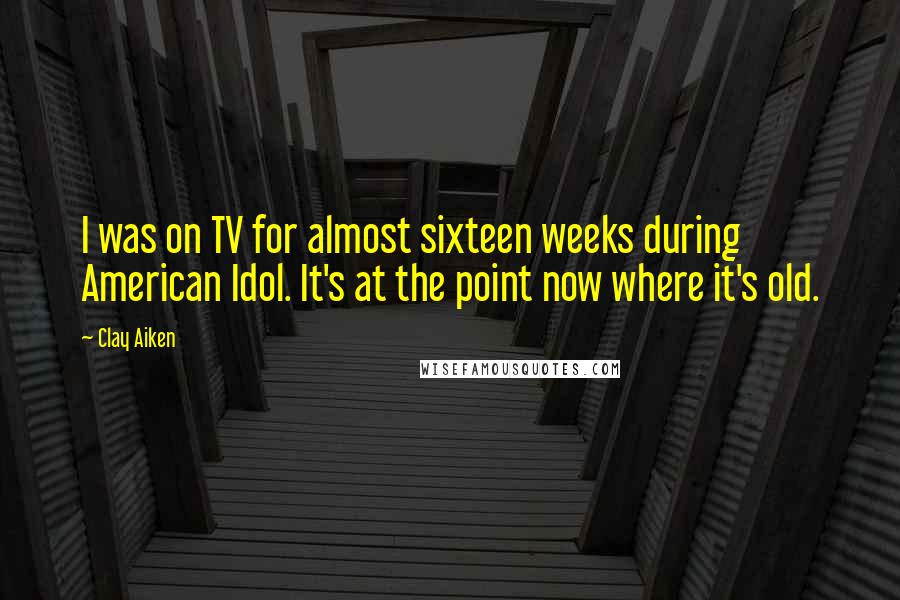 Clay Aiken Quotes: I was on TV for almost sixteen weeks during American Idol. It's at the point now where it's old.