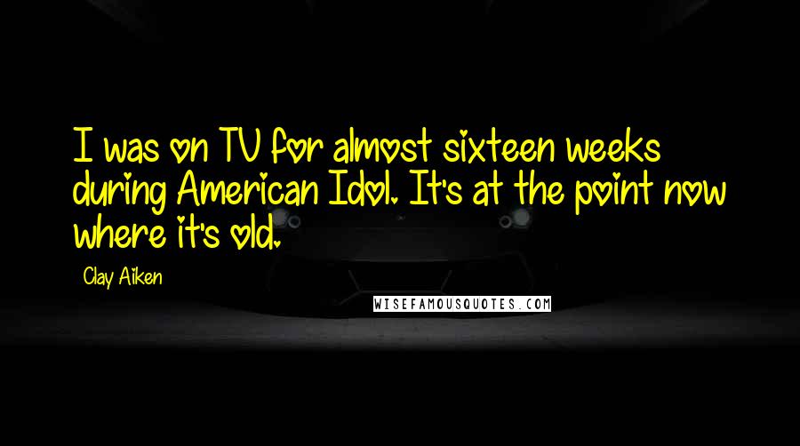 Clay Aiken Quotes: I was on TV for almost sixteen weeks during American Idol. It's at the point now where it's old.