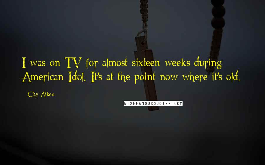 Clay Aiken Quotes: I was on TV for almost sixteen weeks during American Idol. It's at the point now where it's old.